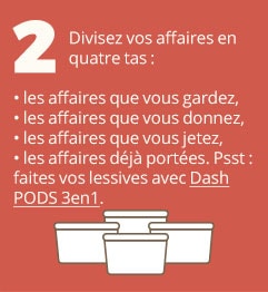 2. Divisez vos affaires en quatre tas : les affaires que vous gardez, les affaires que vous donnez, les affaires que vous jetez, les affaires déjà portées. Psst : faites vos lessives avec Dash PODS 3en1.