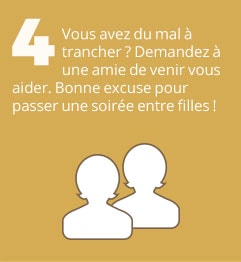 4. Vous avez du mal à trancher ? Demandez à une amie de venir vous aider. Bonne excuse pour passer une soirée entre filles !
