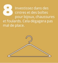 8. Investissez dans des cintres et des boîtes pour bijoux, chaussures et foulards. Cela dégagera pas mal de place.