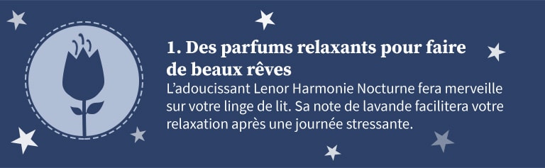 1 - Des parfums relaxants pour faire de beaux rêves. L'adoucissant Lenor Harmonie Nocturne fera merveille sur votre linge de lit. Sa note de lavance facilitera votre relaxation après une journée stressante.