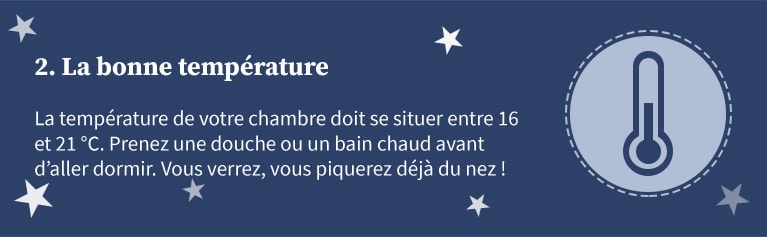 2 - La bonne température. La température de votre chambre doit se situer entre 16 et 21 degrés celsius. Prenez une douche ou un bain chaud avant d'aller dormir.Vous verrez, vous piquerez déjà du nez !