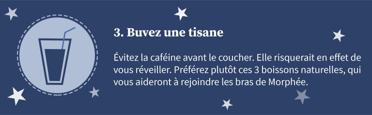 3 - Buvez une tisane. Evitez la caféine avant le coucher. Elle risquerait en effet de vous réveiller. Préférez plutôt ces 3 boissons naturelles, qui vous aideront à rejoindre les bras de Morphée.