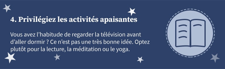 4 - Privilégiez les activités apaisantes. Vous avez l'habitude de regarder la télévision avant d'aller dormir ? Ce n'est pas une très bonne idée. Optez plutôt pour la lecture, la méditation ou le yoga.