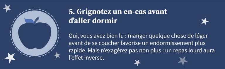 5 - Grignotez un en-cas avant d'aller dormir. Oui, vous avez bien lu : manger quelque chose de léger avant de se coucher favorise un endormissement plus rapide. Mais n'exagérez pas non plus : un repas lourd aura l'effet inverse.