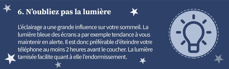 6 - N'oubliez pas la lumière. L'éclairage a une grande influence sur votre sommeil. La lumière bleue des écrans a par exemple tendance à vous maintenir en alerte. Il est donc préférable d'éteindre votre téléphone au moins 2 heures avant le coucher. La lumière tamisée facilite quant à elle l'endormissement.