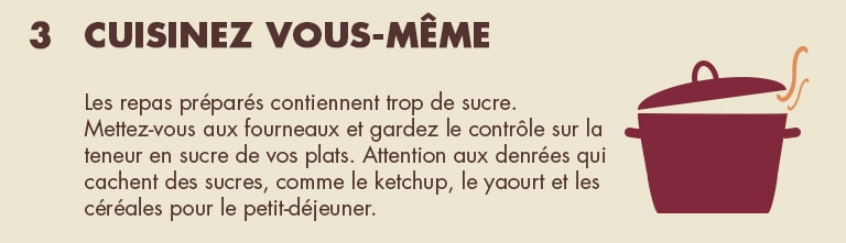 3 - Cuisinez vous-même. Les repas préparés contiennent trop de sucre. Mettez-vous aux fourneaux et gardez le contrôle sur la teneur en sucre de vos plats. Attention aux denrées qui cachent des sucres, comme le ketchup, le yaourt et les céréales pour le petit-déjeuner.