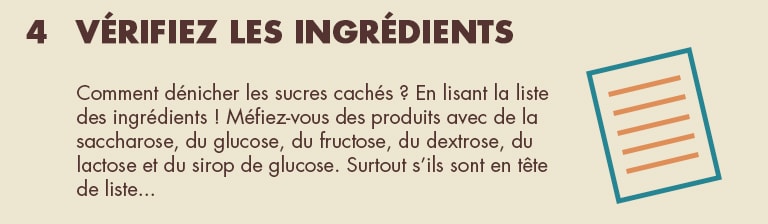 4 - Vérifiez les ingrédients. Comment dénicher les sucres cachés ? En lisant la liste des ingrédients ! Méfiez-vous des produits avec de la  saccharose, du glucose, du fructose, du dextrose, du lactose et du sirop de glucose. Surtout s'ils sont en tête de liste...