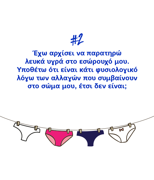 #2 Έχω αρχίσει να παρατηρώ λευκά υγρά στο εσώρουχό μου. Υποθέτω ότι είναι κάτι φυσιολογικό λόγω των αλλαγών που συμβαίνουν στο σώμα μου, έτσι δεν είναι;