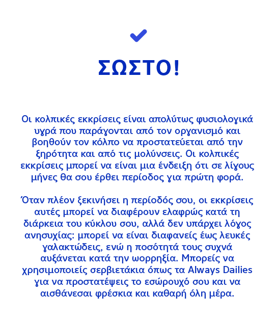 ΣΩΣΤΟ! Οι κολπικές εκκρίσεις είναι απολύτως φυσιολογικά υγρά που παράγονται από τον οργανισμό και βοηθούν τον κόλπο να προστατεύεται από την ξηρότητα και από τις μολύνσεις.