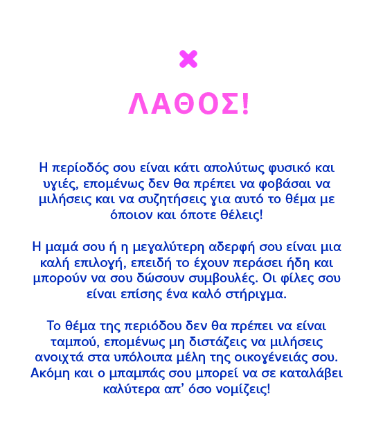 ΛΑΘΟΣ! Η περίοδός σου είναι κάτι απολύτως φυσικό και υγιές, επομένως δεν θα πρέπει να φοβάσαι να μιλήσεις και να συζητήσεις για αυτό το θέμα με όποιον και όποτε θέλεις!