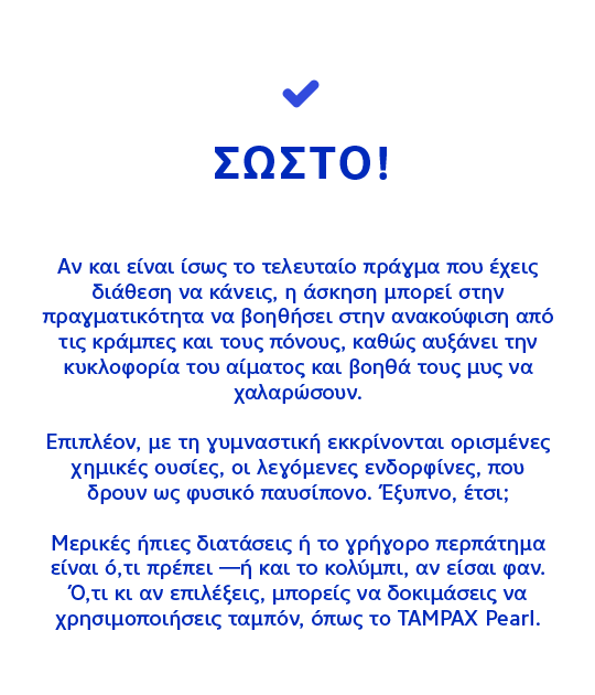 ΣΩΣΤΟ! Αν και είναι ίσως το τελευταίο πράγμα που έχεις διάθεση να κάνεις, η άσκηση μπορεί στην πραγματικότητα να βοηθήσει στην ανακούφιση από τις κράμπες και τους πόνους, καθώς αυξάνει την κυκλοφορία του αίματος και βοηθά τους μυς να χαλαρώσουν.