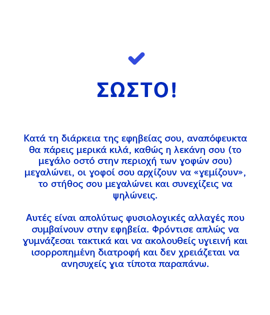 ΣΩΣΤΟ! Κατά τη διάρκεια της εφηβείας σου, αναπόφευκτα θα πάρεις μερικά κιλά, καθώς η λεκάνη σου (το μεγάλο οστό στην περιοχή των γοφών σου) μεγαλώνει, οι γοφοί σου αρχίζουν να «γεμίζουν», το στήθος σου μεγαλώνει και συνεχίζεις να ψηλώνεις.